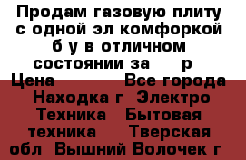 Продам газовую плиту с одной эл.комфоркой б/у в отличном состоянии за 3000р › Цена ­ 3 000 - Все города, Находка г. Электро-Техника » Бытовая техника   . Тверская обл.,Вышний Волочек г.